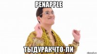 penapple тыдуракчто-ли