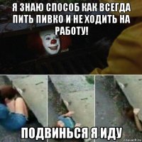 я знаю способ как всегда пить пивко и не ходить на работу! подвинься я иду