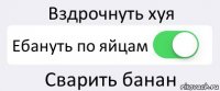 Вздрочнуть хуя Ебануть по яйцам Сварить банан