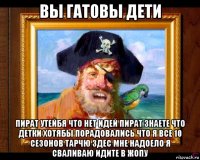вы гатовы дети пират утейбя что нет идей пират знаете что детки хотябы порадовались что я все 10 сезонов тарчю здес мне надоело я сваливаю идите в жопу