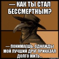 — как ты стал бессмертным? — понимаешь, однажды мой лучший друг приказал долго жить...