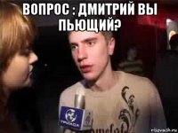 вопрос : дмитрий вы пьющий? 