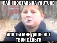 лайк поставь на youtube или ты мне дашь все твои деньги