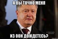 а вы точно меня из оон дождетесь?