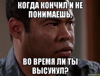 когда кончил и не понимаешь, во время ли ты высунул?