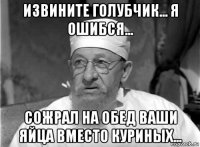 извините голубчик... я ошибся... сожрал на обед ваши яйца вместо куриных...