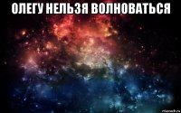 олегу нельзя волноваться 