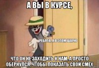 а вьі в курсе, что он не заходить к нам, а просто обернулся, чтобьі показать свой смех