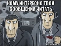кому интересно твои сообщения читать 