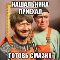 нашальника приехал готовь смазку