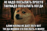 не надо посылать просто так!надо посылать когда блин иллка не даёт легу вот тогда можно его послать в жопу!