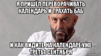 я пришёл переворачивать календарь и трахать баб и как видите, на календаре уже третье сентября