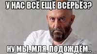 у нас всё ещё всерьёз? ну мы, мля, подождём..
