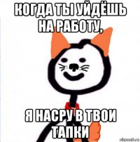 когда ты уйдёшь на работу, я насру в твои тапки