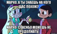 марко, а ты знаешь на кого щас похож? марко: спасибо можешь не продолжать.