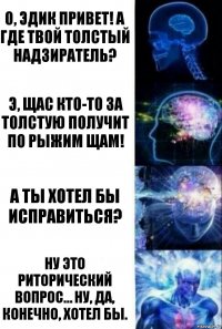 О, Эдик привет! А где твой толстый надзиратель? Э, щас кто-то за Толстую получит по рыжим щам! А ты хотел бы исправиться? Ну это риторический вопрос… Ну, да, конечно, хотел бы.