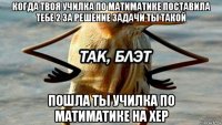 когда твоя училка по матиматике поставила тебе 2 за решение задачи ты такой пошла ты училка по матиматике на хер