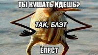 ты кушать идешь? ёпрст