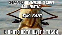 когда орешь бухой "я хочу танцевать" и никто не танцует с тобой