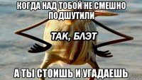 когда над тобой не смешно подшутили а ты стоишь и угадаешь