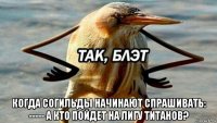  когда согильды начинают спрашивать: ----- а кто пойдет на лигу титанов?