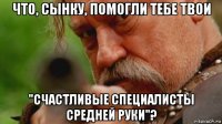 что, сынку, помогли тебе твои "счастливые специалисты средней руки"?