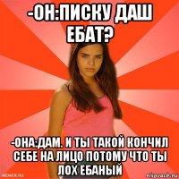 -он:писку даш ебат? -она:дам. и ты такой кончил себе на лицо потому что ты лох ебаный