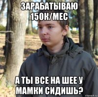 зарабатываю 150к/мес а ты все на шее у мамки сидишь?