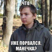 что, уже порвался, манечка?