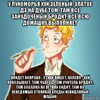 у лукоморья хуй зеленый, златое дз на дубе том. там все занудочёный бродит,всё всю домашку выполняет пойдет направо - стихи пишет, налево - хуй показывает. там чудеса, там учитель бродит, там сасалка на ветвях сидит. там на неведомых стоянках следы невиданных машин.