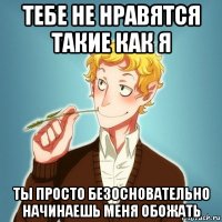 тебе не нравятся такие как я ты просто безосновательно начинаешь меня обожать