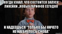 когда узнал, что состоится запуск линейки ,,новых тарифов сегодня и надеешься “только бы ничего не наебнулось снова”