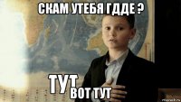 скам утебя гдде ? вот тут