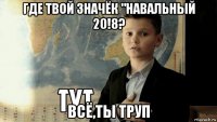 где твой значёк "навальный 20!8? всё,ты труп