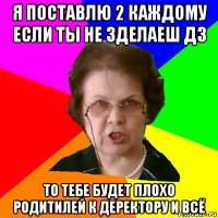 я поставлю 2 каждому если ты не зделаеш дз то тебе будет плохо родитилей к деректору и всё