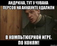 андрюха, тут у чувака персов на аккаунте удалили в компьтюерной игре. по коням!