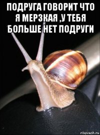 подруга говорит что я мерзкая ,у тебя больше нет подруги 