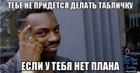 тебе не придётся делать табличку если у тебя нет плана