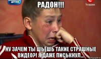 радон!!! ну зачем ты шьёшь такие страшные видео?! я даже писькнул...