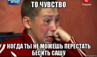 то чувство когда ты не можешь перестать бесить сашу