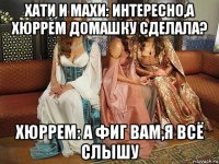 хати и махи: интересно,а хюррем домашку сделала? хюррем: а фиг вам,я всё слышу