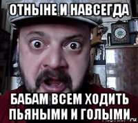 отныне и навсегда бабам всем ходить пьяными и голыми