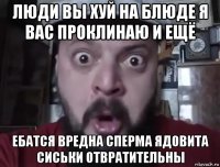 люди вы хуй на блюде я вас проклинаю и ещё ебатся вредна сперма ядовита сиськи отвратительны