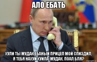 ало ебать хули ты мудак ебаный прицеп мой спиздил, я тебя нахуй хуила, мудак, поал бля?