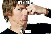 ну и прет от них