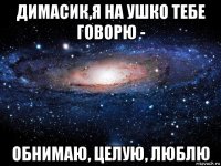 димасик,я на ушко тебе говорю - обнимаю, целую, люблю