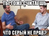 ты тоже считаешь что серый не прав?