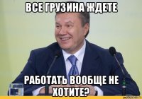 все грузина ждете работать вообще не хотите?