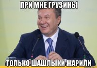 при мне грузины только шашлыки жарили
