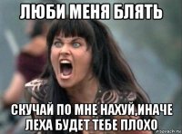 люби меня блять скучай по мне нахуй,иначе леха будет тебе плохо
